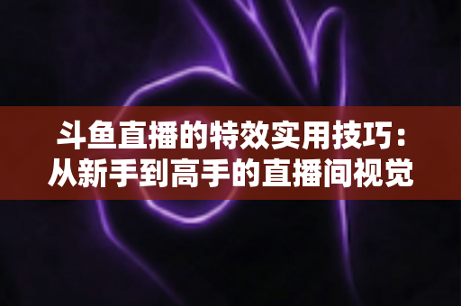 斗鱼直播的特效实用技巧:从新手到高手的直播间视觉效果提升指南 斗鱼直播的特效实用技巧:从新手到高手的直播间视觉效果提升指南