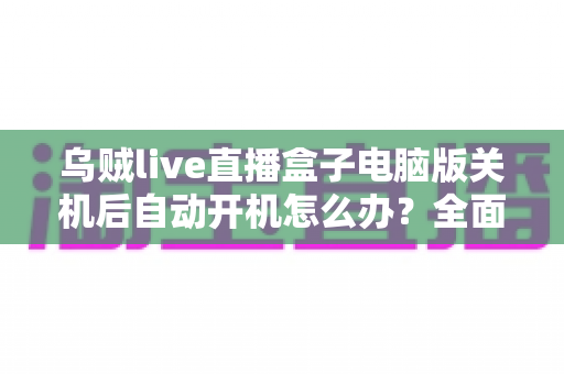 乌贼live直播盒子电脑版关机后自动开机怎么办？全面原因排查与实用解决方法指南