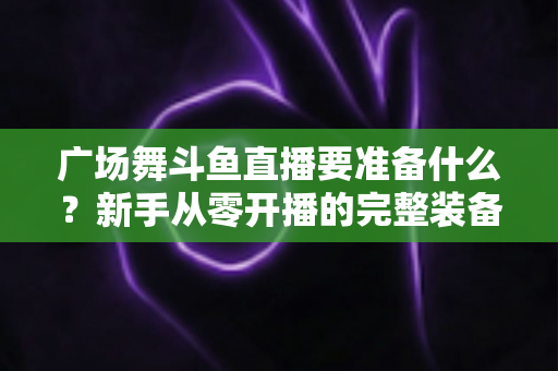 广场舞斗鱼直播要准备什么?新手从零开播的完整装备与运营指南 广场舞斗鱼直播要准备什么?新手从零开播的完整装备与运营指南