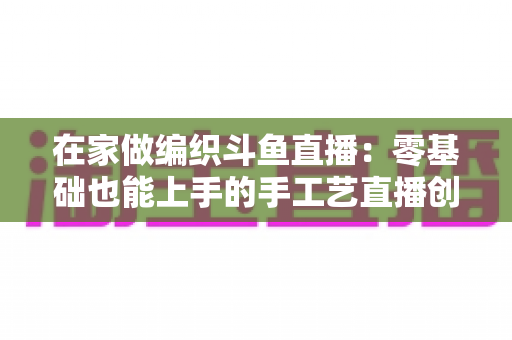 在家做编织斗鱼直播：零基础也能上手的手工艺直播创业全攻略