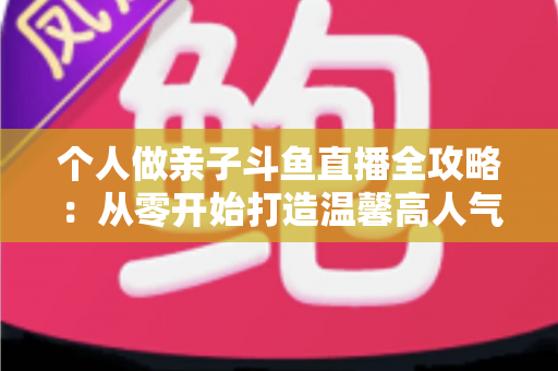 个人做亲子斗鱼直播全攻略:从零开始打造温馨高人气亲子直播间的实战指南 个人做亲子斗鱼直播全攻略:从零开始打造温馨高人气亲子直播间的实战指南