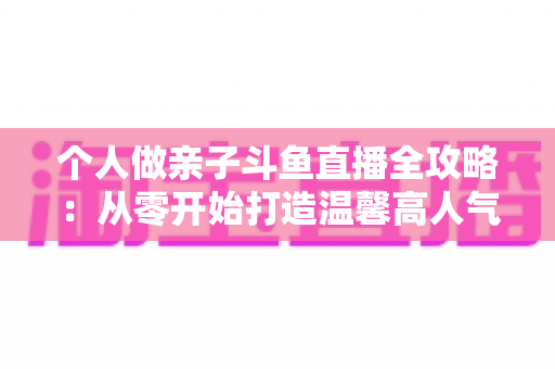 个人做亲子斗鱼直播全攻略:从零开始打造温馨高人气亲子直播间的实战指南 个人做亲子斗鱼直播全攻略:从零开始打造温馨高人气亲子直播间的实战指南
