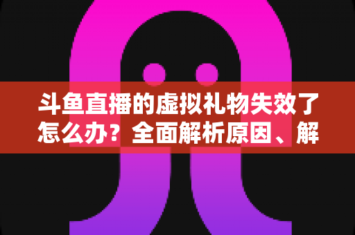 斗鱼直播的虚拟礼物失效了怎么办？全面解析原因、解决方法与预防技巧