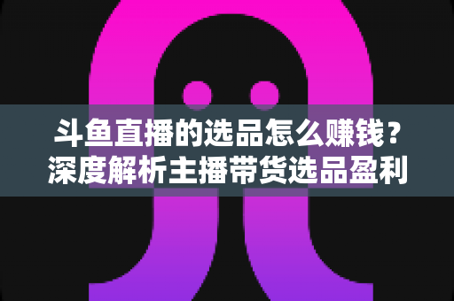 斗鱼直播的选品怎么赚钱？深度解析主播带货选品盈利策略与实战指南
