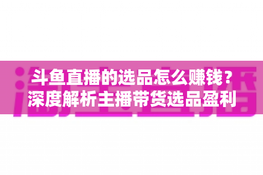 斗鱼直播的选品怎么赚钱？深度解析主播带货选品盈利策略与实战指南