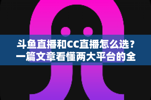 斗鱼直播和CC直播怎么选？一篇文章看懂两大平台的全方位对比与选择指南