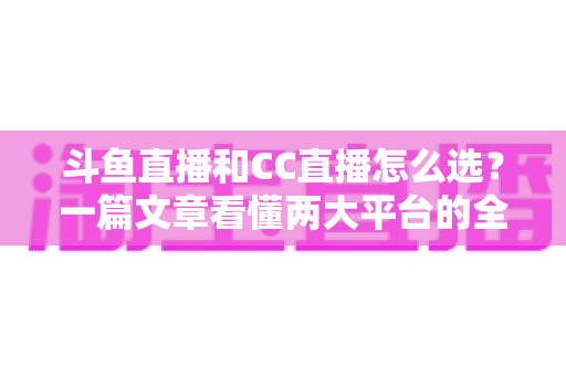 斗鱼直播和CC直播怎么选？一篇文章看懂两大平台的全方位对比与选择指南