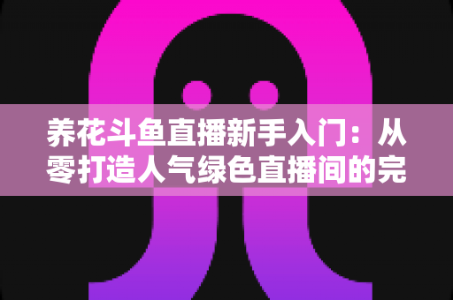 养花斗鱼直播新手入门：从零打造人气绿色直播间的完整指南
