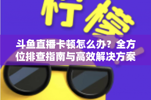 斗鱼直播卡顿怎么办？全方位排查指南与高效解决方案大公开