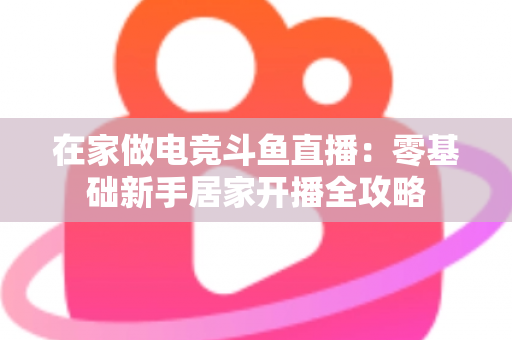 在家做电竞斗鱼直播：零基础新手居家开播全攻略