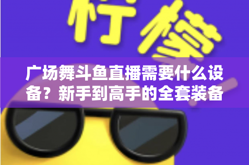 广场舞斗鱼直播需要什么设备？新手到高手的全套装备指南与开播攻略