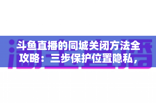 斗鱼直播的同城关闭方法全攻略：三步保护位置隐私，轻松告别同城推荐打扰