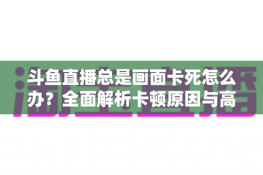 斗鱼直播总是画面卡死怎么办？全面解析卡顿原因与高效解决方案指南