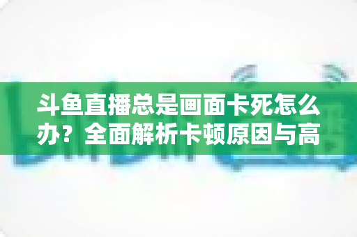 斗鱼直播总是画面卡死怎么办？全面解析卡顿原因与高效解决方案指南