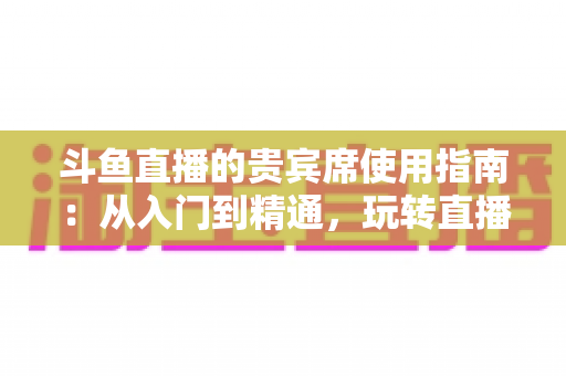 斗鱼直播的贵宾席使用指南：从入门到精通，玩转直播间专属座位的完整攻略