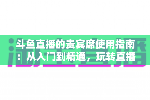 斗鱼直播的贵宾席使用指南：从入门到精通，玩转直播间专属座位的完整攻略