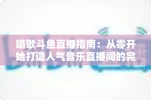 唱歌斗鱼直播指南:从零开始打造人气音乐直播间的完整攻略 唱歌斗鱼直播指南:从零开始打造人气音乐直播间的完整攻略