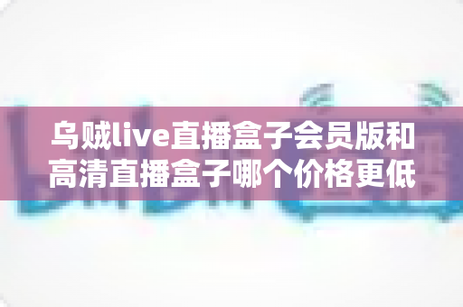 乌贼live直播盒子会员版和高清直播盒子哪个价格更低?全面价格对比与省钱选购指南 乌贼live直播盒子会员版和高清直播盒子哪个价格更低?全面价格对比与省钱选购指南