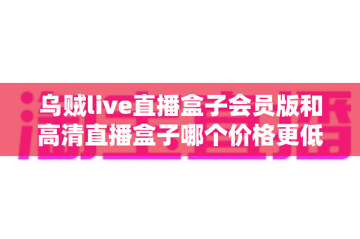 乌贼live直播盒子会员版和高清直播盒子哪个价格更低？全面价格对比与省钱选购指南