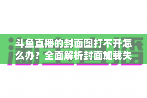 斗鱼直播的封面图打不开怎么办?全面解析封面加载失败的原因与高效解决方法 斗鱼直播的封面图打不开怎么办?全面解析封面加载失败的原因与高效解决方法