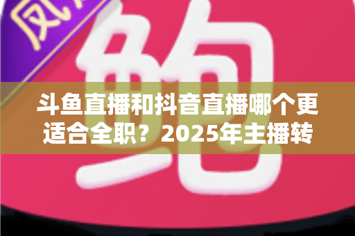 斗鱼直播和抖音直播哪个更适合全职?2025年主播转型全职平台的深度对比与选择指南 斗鱼直播和抖音直播哪个更适合全职?2025年主播转型全职平台的深度对比与选择指南
