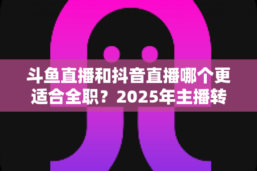 斗鱼直播和抖音直播哪个更适合全职?2025年主播转型全职平台的深度对比与选择指南 斗鱼直播和抖音直播哪个更适合全职?2025年主播转型全职平台的深度对比与选择指南