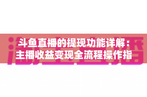 斗鱼直播的提现功能详解：主播收益变现全流程操作指南与避坑攻略