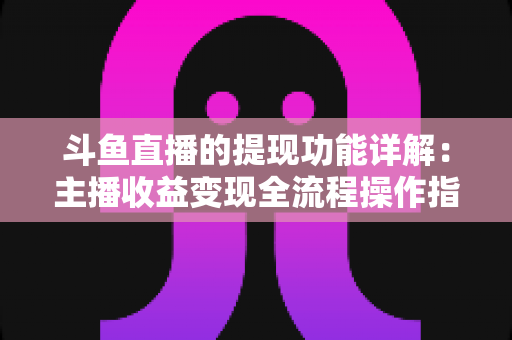 斗鱼直播的提现功能详解：主播收益变现全流程操作指南与避坑攻略