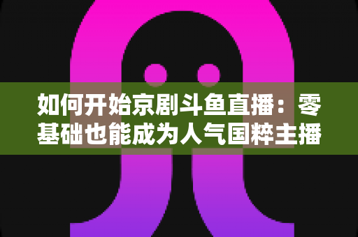 如何开始京剧斗鱼直播：零基础也能成为人气国粹主播的完整实战指南