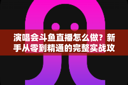 演唱会斗鱼直播怎么做?新手从零到精通的完整实战攻略与合规指南 演唱会斗鱼直播怎么做?新手从零到精通的完整实战攻略与合规指南