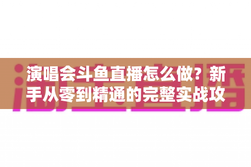 演唱会斗鱼直播怎么做?新手从零到精通的完整实战攻略与合规指南 演唱会斗鱼直播怎么做?新手从零到精通的完整实战攻略与合规指南