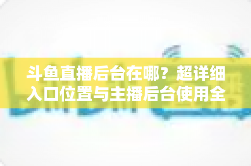 斗鱼直播后台在哪?超详细入口位置与主播后台使用全攻略 斗鱼直播后台在哪?超详细入口位置与主播后台使用全攻略