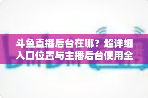 斗鱼直播后台在哪?超详细入口位置与主播后台使用全攻略 斗鱼直播后台在哪?超详细入口位置与主播后台使用全攻略