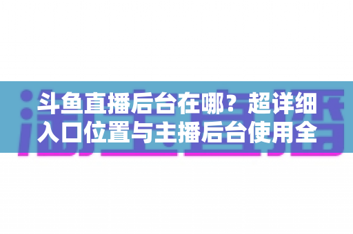 斗鱼直播后台在哪?超详细入口位置与主播后台使用全攻略 斗鱼直播后台在哪?超详细入口位置与主播后台使用全攻略