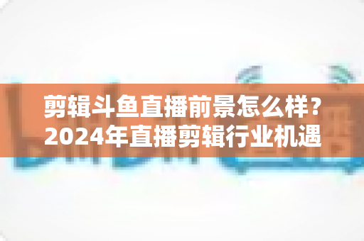 剪辑斗鱼直播前景怎么样?2024年直播剪辑行业机遇与挑战深度解析 剪辑斗鱼直播前景怎么样?2024年直播剪辑行业机遇与挑战深度解析