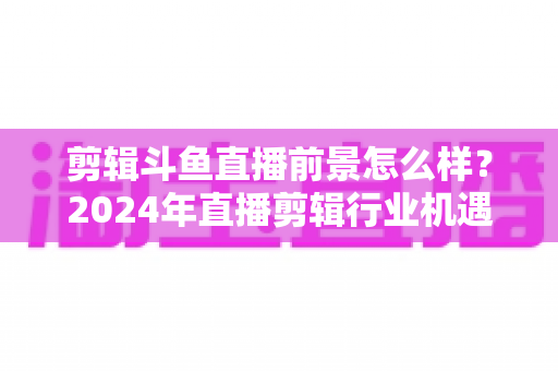 剪辑斗鱼直播前景怎么样?2024年直播剪辑行业机遇与挑战深度解析 剪辑斗鱼直播前景怎么样?2024年直播剪辑行业机遇与挑战深度解析