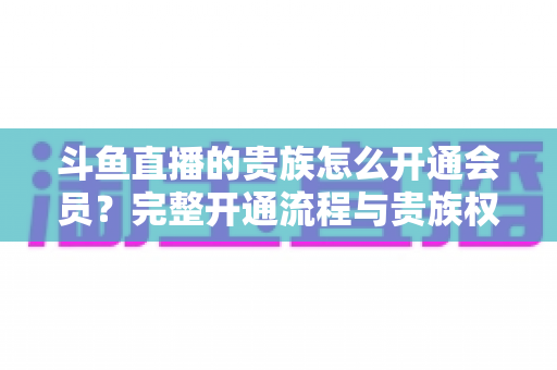 斗鱼直播的贵族怎么开通会员?完整开通流程与贵族权益全解析 斗鱼直播的贵族怎么开通会员?完整开通流程与贵族权益全解析
