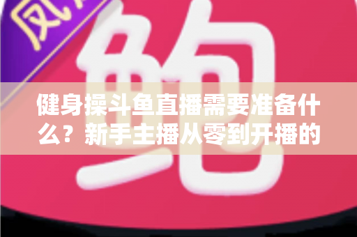 健身操斗鱼直播需要准备什么?新手主播从零到开播的完整装备与运营指南 健身操斗鱼直播需要准备什么?新手主播从零到开播的完整装备与运营指南