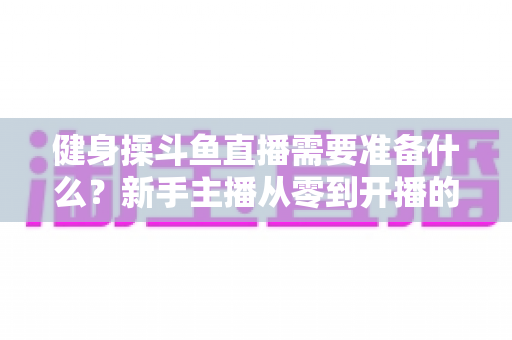 健身操斗鱼直播需要准备什么?新手主播从零到开播的完整装备与运营指南 健身操斗鱼直播需要准备什么?新手主播从零到开播的完整装备与运营指南