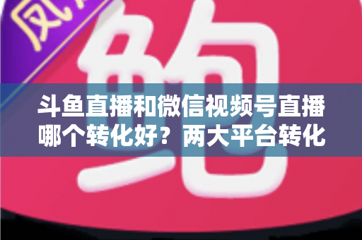 斗鱼直播和微信视频号直播哪个转化好?两大平台转化率深度对比与实战选择指南 斗鱼直播和微信视频号直播哪个转化好?两大平台转化率深度对比与实战选择指南