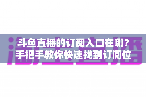 斗鱼直播的订阅入口在哪?手把手教你快速找到订阅位置并开通专属福利 斗鱼直播的订阅入口在哪?手把手教你快速找到订阅位置并开通专属福利