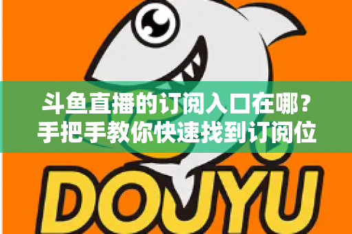 斗鱼直播的订阅入口在哪?手把手教你快速找到订阅位置并开通专属福利 斗鱼直播的订阅入口在哪?手把手教你快速找到订阅位置并开通专属福利