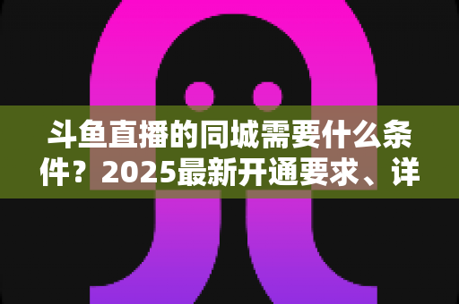 斗鱼直播的同城需要什么条件?2025最新开通要求、详细步骤与本地流量运营全攻略 斗鱼直播的同城需要什么条件?2025最新开通要求、详细步骤与本地流量运营全攻略