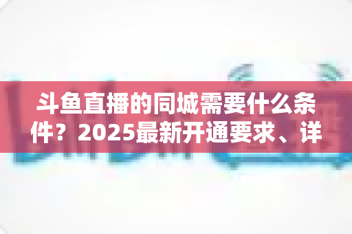 斗鱼直播的同城需要什么条件?2025最新开通要求、详细步骤与本地流量运营全攻略 斗鱼直播的同城需要什么条件?2025最新开通要求、详细步骤与本地流量运营全攻略