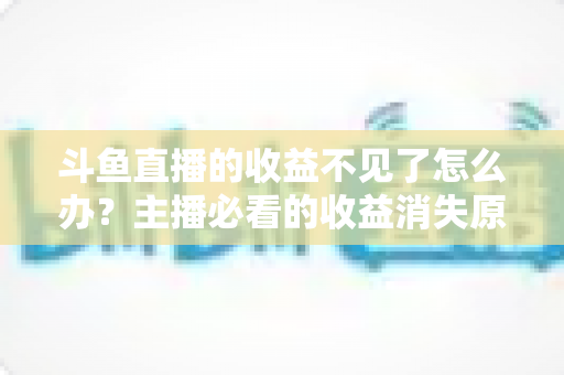 斗鱼直播的收益不见了怎么办?主播必看的收益消失原因排查与找回全攻略 斗鱼直播的收益不见了怎么办?主播必看的收益消失原因排查与找回全攻略