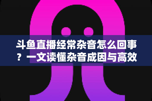 斗鱼直播经常杂音怎么回事？一文读懂杂音成因与高效解决办法