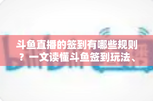 斗鱼直播的签到有哪些规则？一文读懂斗鱼签到玩法、奖励与注意事项