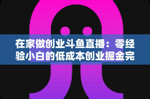 在家做创业斗鱼直播：零经验小白的低成本创业掘金完整指南