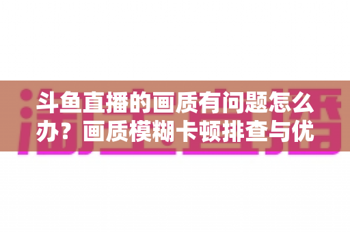 斗鱼直播的画质有问题怎么办?画质模糊卡顿排查与优化全攻略 斗鱼直播的画质有问题怎么办?画质模糊卡顿排查与优化全攻略