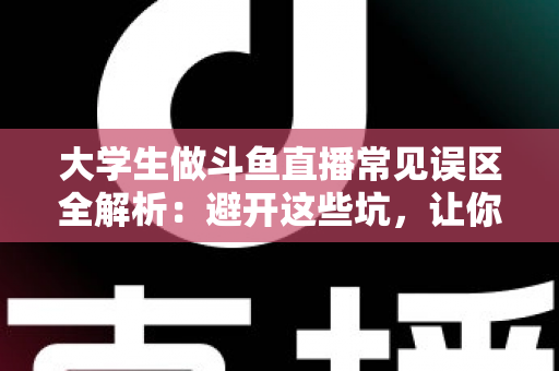 大学生做斗鱼直播常见误区全解析：避开这些坑，让你的直播之路少走弯路